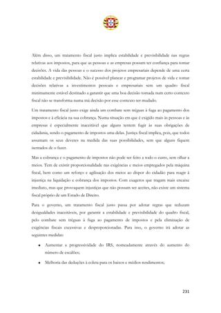 231
Além disso, um tratamento fiscal justo implica estabilidade e previsibilidade nas regras
relativas aos impostos, para que as pessoas e as empresas possam ter confiança para tomar
decisões. A vida das pessoas e o sucesso dos projetos empresariais depende de uma certa
estabilidade e previsibilidade. Não é possível planear e programar projetos de vida e tomar
decisões relativas a investimentos pessoais e empresariais sem um quadro fiscal
minimamente estável destinado a garantir que uma boa decisão tomada num certo contexto
fiscal não se transforma numa má decisão por esse contexto ter mudado.
Um tratamento fiscal justo exige ainda um combate sem tréguas à fuga ao pagamento dos
impostos e à eficácia na sua cobrança. Numa situação em que é exigido mais às pessoas e às
empresas é especialmente inaceitável que alguns tentem fugir às suas obrigações de
cidadania, sendo o pagamento de impostos uma delas. Justiça fiscal implica, pois, que todos
assumam os seus deveres na medida das suas possibilidades, sem que alguns fiquem
isentados de o fazer.
Mas a cobrança e o pagamento de impostos não pode ser feito a todo o custo, sem olhar a
meios. Tem de existir proporcionalidade nas exigências e meios empregados pela máquina
fiscal, bem como um reforço e agilização dos meios ao dispor do cidadão para reagir à
injustiça na liquidação e cobrança dos impostos. Com exageros que tragam mais encaixe
imediato, mas que provoquem injustiças que não possam ser aceites, não existe um sistema
fiscal próprio de um Estado de Direito.
Para o governo, um tratamento fiscal justo passa por adotar regras que reduzam
desigualdades inaceitáveis, por garantir a estabilidade e previsibilidade do quadro fiscal,
pelo combate sem tréguas à fuga ao pagamento de impostos e pela eliminação de
exigências fiscais excessivas e desproporcionadas. Para isso, o governo irá adotar as
seguintes medidas:
• Aumentar a progressividade do IRS, nomeadamente através do aumento do
número de escalões;
• Melhoria das deduções à coleta para os baixos e médios rendimentos;
 