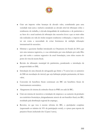 232
• Criar um imposto sobre heranças de elevado valor, contribuindo para uma
sociedade mais justa e inclusiva atendendo ao elevado nível de tributação sobre o
rendimento do trabalho, à elevada desigualdade de rendimentos e de património e
ao facto de a atual ausência de tributação das sucessões levar a que as mais-valias
não realizadas em vida do titular escapem totalmente à tributação; o imposto deve
ter em conta a necessidade de evitar fenómenos de múltipla tributação
internacional de sucessões;
• Eliminar o quociente familiar introduzido no Orçamento do Estado de 2015, que
tem uma natureza regressiva, e a sua substituição por uma dedução por cada filho
que não tenha o carácter regressivo da atual formulação, com efeito neutro do
ponto de vista da receita fiscal;
• Revisão da tributação municipal do património, ponderando a introdução da
progressividade no IMI;
• Introdução de uma cláusula de salvaguarda que limite a 75 euros/ano os aumentos
de IMI em reavaliação do imóvel, que seja habitação própria permanente, de baixo
valor;
• Conversão de benefícios fiscais contratuais em IRC em benefícios fiscais de
funcionamento automático;
• Alargamento do sistema de estímulos fiscais às PME em sede de IRC;
• Criar um sistema de incentivos a instalação de empresas e ao aumento da produção
nos territórios fronteiriços, designadamente através de um benefício fiscal, em IRC,
modulado pela distribuição regional do emprego;
• Reverter, no que toca à recente reforma do IRC, a «participation exemption»
(regressando ao mínimo de 10% de participação social), e o prazo para reporte de
prejuízos fiscais (reduzindo dos 12 para 5 anos);
 