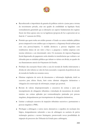 233
• Reconhecendo a importância da garantia de políticas estáveis e justas para a retoma
do investimento privado, criar um quadro de estabilidade na legislação fiscal,
nomeadamente garantindo que as alterações aos aspetos fundamentais dos regimes
fiscais são feitas apenas uma vez na legislatura (proposta de Lei a apresentar até ao
final do 1.º semestre de 2016);
• Permitir que quem tenha um crédito perante o Estado ou outras entidades públicas
possa compensá-lo com créditos que os impostos e a Segurança Social tenham para
com essa pessoa/empresa. A medida destina-se a pessoas singulares com
rendimentos abaixo de um valor a fixar e a pequenas e médias empresas com
receitas inferiores a um determinado valor. Os montantes de imposto/Segurança
Social dispensados de pagamento serão abatidos às transferências que venham a ser
efetuadas para as entidades públicas que tinham os valores em dívida, no quadro do
seu financiamento através do Orçamento do Estado;
• Proibição das execuções fiscais sobre a casa de morada de família relativamente a
dívidas de valor inferior ao valor do bem executado e suspensão da penhora da casa
de morada de família nos restantes casos;
• Eliminar exigências de envio de documentos e informação duplicada, inútil ou
excessiva para efeitos fiscais, bem como eliminar obrigações declarativas e
obrigações de conservação de informação, sempre que possível;
• Revisão de valores desproporcionados e excessivos de coimas e juros por
incumprimento de obrigações tributárias e introdução de mecanismos de cúmulo
máximo nas coimas aplicadas por contraordenações praticadas por pessoas
singulares, designadamente por incumprimento de obrigações declarativas;
• Limitar a realização excessiva de inspeções tributárias sucessivas e permanentes a
pessoas singulares e PME;
• Privilegiar a arbitragem e outros meios alternativos e expeditos de resolução dos
litígios, designadamente reduzindo a taxa de arbitragem na ausência de prévia
reclamação graciosa e recurso hierárquico, promovendo novas possibilidade de
migração de processos dos Tribunais de Estado para a arbitragem;
 
