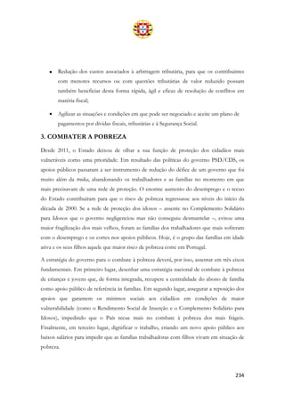 234
• Redução dos custos associados à arbitragem tributária, para que os contribuintes
com menores recursos ou com questões tributárias de valor reduzido possam
também beneficiar desta forma rápida, ágil e eficaz de resolução de conflitos em
matéria fiscal;
• Agilizar as situações e condições em que pode ser negociado e aceite um plano de
pagamentos por dívidas fiscais, tributárias e à Segurança Social.
3. COMBATER A POBREZA
Desde 2011, o Estado deixou de olhar a sua função de proteção dos cidadãos mais
vulneráveis como uma prioridade. Em resultado das políticas do governo PSD/CDS, os
apoios públicos passaram a ser instrumento de redução do défice de um governo que foi
muito além da troika, abandonando os trabalhadores e as famílias no momento em que
mais precisavam de uma rede de proteção. O enorme aumento do desemprego e o recuo
do Estado contribuíram para que o risco de pobreza regressasse aos níveis do início da
década de 2000. Se a rede de proteção dos idosos – assente no Complemento Solidário
para Idosos que o governo negligenciou mas não conseguiu desmantelar –, evitou uma
maior fragilização dos mais velhos, foram as famílias dos trabalhadores que mais sofreram
com o desemprego e os cortes nos apoios públicos. Hoje, é o grupo das famílias em idade
ativa e os seus filhos aquele que maior risco de pobreza corre em Portugal.
A estratégia do governo para o combate à pobreza deverá, por isso, assentar em três eixos
fundamentais. Em primeiro lugar, desenhar uma estratégia nacional de combate à pobreza
de crianças e jovens que, de forma integrada, recupere a centralidade do abono de família
como apoio público de referência às famílias. Em segundo lugar, assegurar a reposição dos
apoios que garantem os mínimos sociais aos cidadãos em condições de maior
vulnerabilidade (como o Rendimento Social de Inserção e o Complemento Solidário para
Idosos), impedindo que o País recue mais no combate à pobreza dos mais frágeis.
Finalmente, em terceiro lugar, dignificar o trabalho, criando um novo apoio público aos
baixos salários para impedir que as famílias trabalhadoras com filhos vivam em situação de
pobreza.
 
