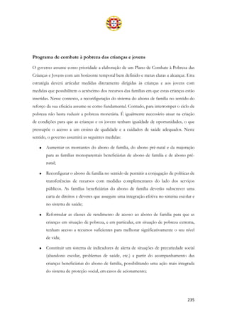235
Programa de combate à pobreza das crianças e jovens
O governo assume como prioridade a elaboração de um Plano de Combate à Pobreza das
Crianças e Jovens com um horizonte temporal bem definido e metas claras a alcançar. Esta
estratégia deverá articular medidas diretamente dirigidas às crianças e aos jovens com
medidas que possibilitem o acréscimo dos recursos das famílias em que estas crianças estão
inseridas. Nesse contexto, a reconfiguração do sistema do abono de família no sentido do
reforço da sua eficácia assume-se como fundamental. Contudo, para interromper o ciclo de
pobreza não basta reduzir a pobreza monetária. É igualmente necessário atuar na criação
de condições para que as crianças e os jovens tenham igualdade de oportunidades, o que
pressupõe o acesso a um ensino de qualidade e a cuidados de saúde adequados. Neste
sentido, o governo assumirá as seguintes medidas:
• Aumentar os montantes do abono de família, do abono pré-natal e da majoração
para as famílias monoparentais beneficiárias de abono de família e de abono pré-
natal;
• Reconfigurar o abono de família no sentido de permitir a conjugação de políticas de
transferências de recursos com medidas complementares do lado dos serviços
públicos. As famílias beneficiárias do abono de família deverão subscrever uma
carta de direitos e deveres que assegure uma integração efetiva no sistema escolar e
no sistema de saúde;
• Reformular as classes de rendimento de acesso ao abono de família para que as
crianças em situação de pobreza, e em particular, em situação de pobreza extrema,
tenham acesso a recursos suficientes para melhorar significativamente o seu nível
de vida;
• Constituir um sistema de indicadores de alerta de situações de precariedade social
(abandono escolar, problemas de saúde, etc.) a partir do acompanhamento das
crianças beneficiárias do abono de família, possibilitando uma ação mais integrada
do sistema de proteção social, em casos de acionamento;
 