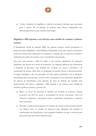 237
• Avaliar a hipótese de simplificar a malha de prestações mínimas que concorrem
para o mesmo fim na redução da pobreza entre idosos, assegurando uma
diferenciação positiva para carreiras mais longas.
Dignificar o RSI repondo a sua eficácia como medida de combate à pobreza
extrema
O Rendimento Social de Inserção (RSI) visa garantir mínimos sociais protegendo os
grupos de maior fragilidade e vulnerabilidade, distinguindo-se de outros apoios e prestações
sociais por incluir uma componente de integração e inclusão, que se concretiza mediante a
celebração de acordos de inserção com os beneficiários da prestação.
Nos anos mais recentes, o RSI foi sujeito a um conjunto significativo de alterações
legislativas, não apenas nos valores de referência e na capitação aplicável, que determinam
o montante da prestação, mas também nas condições de acesso à prestação e de
manutenção da mesma. Além disso, os programas de inserção foram-se descaracterizando.
O ataque ideológico a que esta prestação tem sido sujeita, potenciado com as alterações
introduzidas pelo atual governo, tiveram como consequência uma diminuição significativa
do número de beneficiários, com aumento do risco de pobreza nas camadas mais
desfavorecidas. De forma a dignificar o RSI repondo a sua eficácia como medida de
combate à pobreza extrema, o governo irá:
• Repor os níveis de proteção às famílias em situação de pobreza extrema
existentes até 2010 de modo a reintroduzir de forma consistente, níveis de
cobertura adequados, reforçando assim a capacidade integradora e inclusiva
desta prestação;
• Reavaliar a eficácia dos programas de inserção, que foram sendo descaracterizados
nos últimos anos, no sentido de promover uma adequação das medidas às
características dos beneficiários e dos agregados familiares em que se inserem, para
que promovam uma efetiva inclusão social.
 