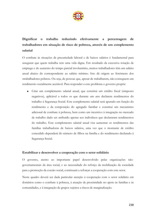 238
Dignificar o trabalho reduzindo efetivamente a percentagem de
trabalhadores em situação de risco de pobreza, através de um complemento
salarial
O combate às situações de precariedade laboral e de baixos salários é fundamental para
assegurar que quem trabalha tem uma vida digna. Em resultado da excessiva rotação de
emprego e do aumento do tempo parcial involuntário, muitos trabalhadores têm um salário
anual abaixo do correspondente ao salário mínimo. Isto dá origem ao fenómeno dos
«trabalhadores pobres». Ou seja, de pessoas que, apesar de trabalharem, não conseguem um
rendimento socialmente aceitável. Para responder a este problema o governo propõe:
• Criar um complemento salarial anual, que constitui um crédito fiscal («imposto
negativo»), aplicável a todos os que durante um ano declarem rendimentos do
trabalho à Segurança Social. Este complemento salarial será apurado em função do
rendimento e da composição do agregado familiar e constitui um mecanismo
adicional de combate à pobreza, bem como um incentivo à integração no mercado
de trabalho dado ser atribuído apenas aos indivíduos que declararam rendimentos
do trabalho. Este complemento salarial anual visa aumentar os rendimentos das
famílias trabalhadoras de baixos salários, uma vez que o montante de crédito
concedido dependerá do número de filhos na família e do rendimento declarado à
Segurança Social.
Estabilizar e desenvolver a cooperação com o setor solidário
O governo, atento ao importante papel desenvolvido pelas organizações não-
governamentais da área social, e ao necessidade do reforço da mobilização da sociedade
para a promoção da coesão social, continuará a reforçar a cooperação com este setor.
Neste quadro deverá ser dada particular atenção à cooperação com o setor solidário em
domínios como o combate à pobreza, à atuação de proximidade no apoio às famílias e às
comunidades, e à integração de grupos sujeitos a riscos de marginalização.
 