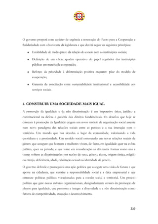 239
O governo proporá com carácter de urgência a renovação do Pacto para a Cooperação e
Solidariedade com o horizonte da legislatura e que deverá seguir os seguintes princípios:
• Estabilidade de médio prazo da relação do estado com as instituições sociais;
• Definição de um eficaz quadro operativo do papel regulador das instituições
públicas em matéria de cooperação;
• Reforço da prioridade à diferenciação positiva enquanto pilar do modelo de
cooperação;
• Garantia da conciliação entre sustentabilidade institucional e acessibilidade aos
serviços sociais.
4. CONSTRUIR UMA SOCIEDADE MAIS IGUAL
A promoção da igualdade e da não discriminação é um imperativo ético, jurídico e
constitucional na defesa e garantia dos direitos fundamentais. Os desafios que hoje se
colocam à promoção da Igualdade exigem um novo modelo de organização social assente
num novo paradigma das relações sociais entre as pessoas e a sua interação com o
território. Um mundo que nos devolva o lugar da comunidade, valorizando a vida
quotidiana e a proximidade. Um modelo social estruturado em novas relações sociais de
género que assegure que homens e mulheres vivam, de facto, em igualdade quer na esfera
pública, quer na privada; e que tome em consideração as diferentes formas como uns e
outras sofrem as discriminações por razões de sexo, género, classe, origem étnica, religião
ou crença, deficiência, idade, orientação sexual ou identidade de género.
O governo defende e prosseguirá uma ação política que assegure uma visão de futuro e que
aposte na cidadania, que valorize a responsabilidade social e a ética empresarial e que
estruture políticas públicas vocacionadas para a coesão social e territorial. Um projeto
político que gere novas culturas organizacionais, designadamente através da promoção de
planos para igualdade, que promova e integre a diversidade e a não discriminação como
fatores de competitividade, inovação e desenvolvimento.
 