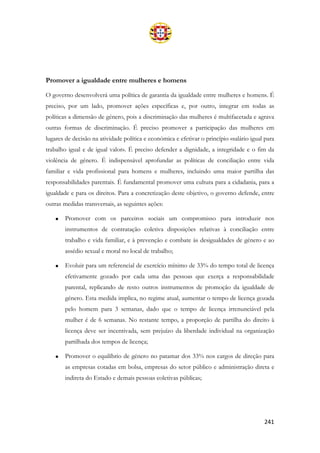 241
Promover a igualdade entre mulheres e homens
O governo desenvolverá uma política de garantia da igualdade entre mulheres e homens. É
preciso, por um lado, promover ações específicas e, por outro, integrar em todas as
políticas a dimensão de género, pois a discriminação das mulheres é multifacetada e agrava
outras formas de discriminação. É preciso promover a participação das mulheres em
lugares de decisão na atividade política e económica e efetivar o princípio «salário igual para
trabalho igual e de igual valor». É preciso defender a dignidade, a integridade e o fim da
violência de género. É indispensável aprofundar as políticas de conciliação entre vida
familiar e vida profissional para homens e mulheres, incluindo uma maior partilha das
responsabilidades parentais. É fundamental promover uma cultura para a cidadania, para a
igualdade e para os direitos. Para a concretização deste objetivo, o governo defende, entre
outras medidas transversais, as seguintes ações:
• Promover com os parceiros sociais um compromisso para introduzir nos
instrumentos de contratação coletiva disposições relativas à conciliação entre
trabalho e vida familiar, e à prevenção e combate às desigualdades de género e ao
assédio sexual e moral no local de trabalho;
• Evoluir para um referencial de exercício mínimo de 33% do tempo total de licença
efetivamente gozado por cada uma das pessoas que exerça a responsabilidade
parental, replicando de resto outros instrumentos de promoção da igualdade de
género. Esta medida implica, no regime atual, aumentar o tempo de licença gozada
pelo homem para 3 semanas, dado que o tempo de licença irrenunciável pela
mulher é de 6 semanas. No restante tempo, a proporção de partilha do direito à
licença deve ser incentivada, sem prejuízo da liberdade individual na organização
partilhada dos tempos de licença;
• Promover o equilíbrio de género no patamar dos 33% nos cargos de direção para
as empresas cotadas em bolsa, empresas do setor público e administração direta e
indireta do Estado e demais pessoas coletivas públicas;
 
