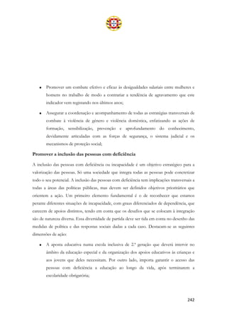 242
• Promover um combate efetivo e eficaz às desigualdades salariais entre mulheres e
homens no trabalho de modo a contrariar a tendência de agravamento que este
indicador vem registando nos últimos anos;
• Assegurar a coordenação e acompanhamento de todas as estratégias transversais de
combate à violência de género e violência doméstica, enfatizando as ações de
formação, sensibilização, prevenção e aprofundamento do conhecimento,
devidamente articuladas com as forças de segurança, o sistema judicial e os
mecanismos de proteção social;
Promover a inclusão das pessoas com deficiência
A inclusão das pessoas com deficiência ou incapacidade é um objetivo estratégico para a
valorização das pessoas. Só uma sociedade que integra todas as pessoas pode concretizar
todo o seu potencial. A inclusão das pessoas com deficiência tem implicações transversais a
todas a áreas das políticas públicas, mas devem ser definidos objetivos prioritários que
orientem a ação. Um primeiro elemento fundamental é o de reconhecer que estamos
perante diferentes situações de incapacidade, com graus diferenciados de dependência, que
carecem de apoios distintos, tendo em conta que os desafios que se colocam à integração
são de natureza diversa. Essa diversidade de partida deve ser tida em conta no desenho das
medidas de política e das respostas sociais dadas a cada caso. Destacam-se as seguintes
dimensões de ação:
• A aposta educativa numa escola inclusiva de 2.ª geração que deverá intervir no
âmbito da educação especial e da organização dos apoios educativos às crianças e
aos jovens que deles necessitam. Por outro lado, importa garantir o acesso das
pessoas com deficiência a educação ao longo da vida, após terminarem a
escolaridade obrigatória;
 