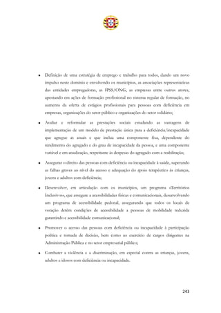 243
• Definição de uma estratégia de emprego e trabalho para todos, dando um novo
impulso neste domínio e envolvendo os municípios, as associações representativas
das entidades empregadoras, as IPSS/ONG, as empresas entre outros atores,
apostando em ações de formação profissional no sistema regular de formação, no
aumento da oferta de estágios profissionais para pessoas com deficiência em
empresas, organizações do setor público e organizações do setor solidário;
• Avaliar e reformular as prestações sociais estudando as vantagens de
implementação de um modelo de prestação única para a deficiência/incapacidade
que agregue as atuais e que inclua uma componente fixa, dependente do
rendimento do agregado e do grau de incapacidade da pessoa, e uma componente
variável e em atualização, respeitante às despesas do agregado com a reabilitação;
• Assegurar o direito das pessoas com deficiência ou incapacidade à saúde, superando
as falhas graves ao nível do acesso e adequação do apoio terapêutico às crianças,
jovens e adultos com deficiência;
• Desenvolver, em articulação com os municípios, um programa «Territórios
Inclusivos», que assegure a acessibilidades físicas e comunicacionais, desenvolvendo
um programa de acessibilidade pedonal, assegurando que todos os locais de
votação detêm condições de acessibilidade a pessoas de mobilidade reduzida
garantindo e acessibilidade comunicacional;
• Promover o acesso das pessoas com deficiência ou incapacidade à participação
política e tomada de decisão, bem como ao exercício de cargos dirigentes na
Administração Pública e no setor empresarial público;
• Combater a violência e a discriminação, em especial contra as crianças, jovens,
adultos e idosos com deficiência ou incapacidade.
 