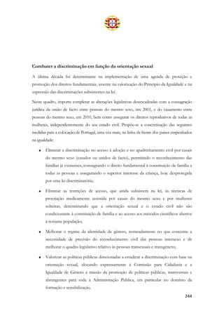 244
Combater a discriminação em função da orientação sexual
A última década foi determinante na implementação de uma agenda de proteção e
promoção dos direitos fundamentais, assente na valorização do Princípio da Igualdade e na
supressão das discriminações subsistentes na lei.
Neste quadro, importa completar as alterações legislativas desencadeadas com a consagração
jurídica da união de facto entre pessoas do mesmo sexo, em 2001, e do casamento entre
pessoas do mesmo sexo, em 2010, bem como assegurar os direitos reprodutivos de todas as
mulheres, independentemente do seu estado civil. Propõe-se a concretização das seguintes
medidas para a colocação de Portugal, uma vez mais, na linha da frente dos países empenhados
na igualdade:
• Eliminar a discriminação no acesso à adoção e no apadrinhamento civil por casais
do mesmo sexo (casados ou unidos de facto), permitindo o reconhecimento das
famílias já existentes, consagrando o direito fundamental à constituição de família a
todas as pessoas e assegurando o superior interesse da criança, hoje desprotegida
por uma lei discriminatória;
• Eliminar as restrições de acesso, que ainda subsistem na lei, às técnicas de
procriação medicamente assistida por casais do mesmo sexo e por mulheres
solteiras, determinando que a orientação sexual e o estado civil não são
condicionante à constituição de família e ao acesso aos métodos científicos abertos
à restante população;
• Melhorar o regime da identidade de género, nomeadamente no que concerne a
necessidade de previsão do reconhecimento civil das pessoas intersexo e de
melhorar o quadro legislativo relativo às pessoas transexuais e transgénero;
• Valorizar as políticas públicas direcionadas a erradicar a discriminação com base na
orientação sexual, alocando expressamente à Comissão para Cidadania e a
Igualdade de Género a missão da promoção de políticas públicas, transversais e
abrangentes para toda a Administração Pública, em particular no domínio da
formação e sensibilização.
 