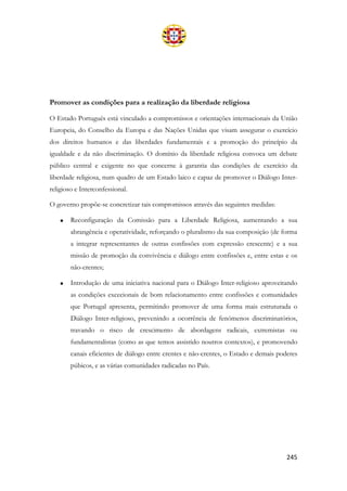 245
Promover as condições para a realização da liberdade religiosa
O Estado Português está vinculado a compromissos e orientações internacionais da União
Europeia, do Conselho da Europa e das Nações Unidas que visam assegurar o exercício
dos direitos humanos e das liberdades fundamentais e a promoção do princípio da
igualdade e da não discriminação. O domínio da liberdade religiosa convoca um debate
público central e exigente no que concerne à garantia das condições de exercício da
liberdade religiosa, num quadro de um Estado laico e capaz de promover o Diálogo Inter-
religioso e Interconfessional.
O governo propõe-se concretizar tais compromissos através das seguintes medidas:
• Reconfiguração da Comissão para a Liberdade Religiosa, aumentando a sua
abrangência e operatividade, reforçando o pluralismo da sua composição (de forma
a integrar representantes de outras confissões com expressão crescente) e a sua
missão de promoção da convivência e diálogo entre confissões e, entre estas e os
não-crentes;
• Introdução de uma iniciativa nacional para o Diálogo Inter-religioso aproveitando
as condições excecionais de bom relacionamento entre confissões e comunidades
que Portugal apresenta, permitindo promover de uma forma mais estruturada o
Diálogo Inter-religioso, prevenindo a ocorrência de fenómenos discriminatórios,
travando o risco de crescimento de abordagens radicais, extremistas ou
fundamentalistas (como as que temos assistido noutros contextos), e promovendo
canais eficientes de diálogo entre crentes e não-crentes, o Estado e demais poderes
púbicos, e as várias comunidades radicadas no País.
 