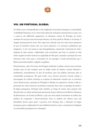 246
VIII. UM PORTUGAL GLOBAL
Os últimos anos corresponderam a uma fragilização da posição portuguesa à escala global.
À debilidade financeira, com a intervenção direta de instituições internacionais no país, veio
a somar-se um deliberado apagamento na afirmação externa de Portugal, em muito
resultante de uma por uma intervenção discreta e de baixo perfil no Mundo e na Europa. A
imagem internacional do nosso País surge hoje colocada num dos mais baixos patamares
de que há memória recente, face aos nossos parceiros e às estruturas multilaterais que
integramos. A isso veio juntar-se uma descapitalização, orçamental e funcional, de toda a
máquina de ação externa e diplomática, num movimento que hoje se constata ter tido
efeitos negativos muito sensíveis na capacidade do País para a proteção e projeção dos seus
interesses, bem como para a sustentação de um prestígio à escala internacional, que a
Democracia tinha ajudado a adquirir e qualificar.
Historicamente, vários Governos de Portugal conferiram à política externa uma constante
atenção, quer na área europeia, quer no amplo tecido de relações externas bilaterais e
multilaterais, nomeadamente na área da lusofonia, quer nas políticas relevantes para as
comunidades portuguesas. De igual modo, esses mesmos governos tiveram sempre a
preocupação de conferir coerência ao conjunto de dimensões setoriais que se constatou
serem decisivas para a presença de Portugal no Mundo, em especial no tocante à defesa e
promoção dos vários interesses económicos nacionais, bem como ao prestígio da cultura e
da língua portuguesas. Portugal soube também, ao longo de muitos anos, projetar uma
filosofia clara na ordem internacional, promotora da paz, defensora dos Diretos Humanos,
da Democracia e do Estado de Direito, a par com uma atitude consentânea no âmbito das
políticas de cooperação e desenvolvimento. Face ao declínio dos últimos anos, tais
prioridades devem agora guiar o governo, com destaque para a afirmação da língua
portuguesa, para a implantação de uma cidadania lusófona e para o estreitamento da ligação
às comunidades portuguesas no estrangeiro.
 