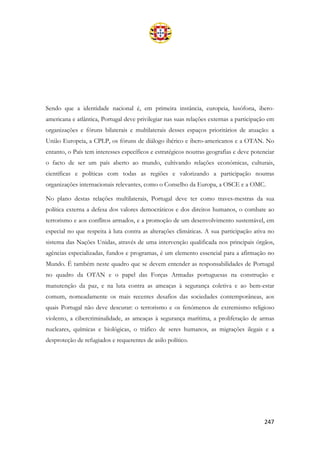 247
Sendo que a identidade nacional é, em primeira instância, europeia, lusófona, ibero-
americana e atlântica, Portugal deve privilegiar nas suas relações externas a participação em
organizações e fóruns bilaterais e multilaterais desses espaços prioritários de atuação: a
União Europeia, a CPLP, os fóruns de diálogo ibérico e ibero-americanos e a OTAN. No
entanto, o País tem interesses específicos e estratégicos noutras geografias e deve potenciar
o facto de ser um país aberto ao mundo, cultivando relações económicas, culturais,
científicas e políticas com todas as regiões e valorizando a participação noutras
organizações internacionais relevantes, como o Conselho da Europa, a OSCE e a OMC.
No plano destas relações multilaterais, Portugal deve ter como traves-mestras da sua
política externa a defesa dos valores democráticos e dos direitos humanos, o combate ao
terrorismo e aos conflitos armados, e a promoção de um desenvolvimento sustentável, em
especial no que respeita à luta contra as alterações climáticas. A sua participação ativa no
sistema das Nações Unidas, através de uma intervenção qualificada nos principais órgãos,
agências especializadas, fundos e programas, é um elemento essencial para a afirmação no
Mundo. É também neste quadro que se devem entender as responsabilidades de Portugal
no quadro da OTAN e o papel das Forças Armadas portuguesas na construção e
manutenção da paz, e na luta contra as ameaças à segurança coletiva e ao bem-estar
comum, nomeadamente os mais recentes desafios das sociedades contemporâneas, aos
quais Portugal não deve descurar: o terrorismo e os fenómenos de extremismo religioso
violento, a cibercriminalidade, as ameaças à segurança marítima, a proliferação de armas
nucleares, químicas e biológicas, o tráfico de seres humanos, as migrações ilegais e a
desproteção de refugiados e requerentes de asilo político.
 