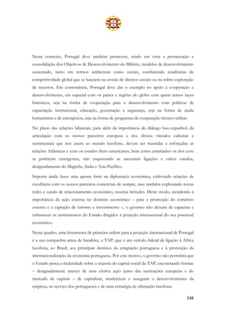 248
Neste contexto, Portugal deve também promover, tendo em vista a prossecução e
consolidação dos Objetivos de Desenvolvimento do Milénio, modelos de desenvolvimento
sustentado, tanto em termos ambientais como sociais, combatendo tendências de
competitividade global que se baseiem na erosão de direitos sociais ou na sobre-exploração
de recursos. Em consonância, Portugal deve dar o exemplo no apoio à cooperação e
desenvolvimento, em especial com os países e regiões do globo com quem temos laços
históricos, seja na forma de cooperação para o desenvolvimento com políticas de
capacitação institucional, educação, governação e segurança, seja na forma de ajuda
humanitária e de emergência, seja na forma de programas de cooperação técnico-militar.
No plano das relações bilaterais, para além da importância do diálogo luso-espanhol, da
articulação com os nossos parceiros europeus e dos óbvios vínculos culturais e
sentimentais que nos unem ao mundo lusófono, devem ser mantidas e reforçadas as
relações Atlânticas e com os estados ibero-americanos, bem como estreitados os elos com
as potências emergentes, não esquecendo as ancestrais ligações a vários estados,
designadamente do Magrebe, Índia e Ásia-Pacífico.
Importa ainda fazer uma aposta forte na diplomacia económica, cultivando relações de
excelência com os nossos parceiros comerciais de sempre, mas também explorando novas
redes e canais de relacionamento económico, noutras latitudes. Deste modo, atendendo à
importância da ação externa no domínio económico – para a promoção do comércio
externo e a captação de turismo e investimento –, o governo não deixará de capacitar e
robustecer os instrumentos do Estado dirigidos à projeção internacional do seu potencial
económico.
Neste quadro, uma ferramenta de primeira ordem para a projeção internacional de Portugal
é a sua companhia aérea de bandeira, a TAP, que é um veículo fulcral de ligação à África
lusófona, ao Brasil, aos principais destinos da emigração portuguesa e à promoção da
internacionalização da economia portuguesa. Por este motivo, o governo não permitirá que
o Estado perca a titularidade sobre a maioria do capital social da TAP, encontrando formas
– designadamente através de uma efetiva ação junto das instituições europeias e do
mercado de capitais – de capitalizar, modernizar e assegurar o desenvolvimento da
empresa, ao serviço dos portugueses e de uma estratégia de afirmação lusófona.
 