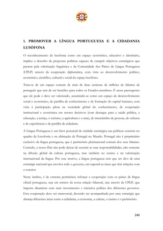 249
1. PROMOVER A LÍNGUA PORTUGUESA E A CIDADANIA
LUSÓFONA
O reconhecimento da lusofonia como um espaço económico, educativo e identitário,
implica o desenho de propostas políticas capazes de cumprir objetivos estratégicos que
passem pela valorização linguística e da Comunidade dos Países de Língua Portuguesa
(CPLP) através da cooperação diplomática, com vista ao desenvolvimento político,
económico, científico, cultural e social do espaço lusófono.
Trata-se de um espaço comum de mais de duas centenas de milhões de falantes de
português que tem de ser benéfico para todos os Estados-membros. É nesse pressuposto
que ele pode e deve ser valorizado, assumindo-se como um espaço de desenvolvimento
social e económico, de partilha de conhecimento e de formação do capital humano, com
vista à participação plena na sociedade global do conhecimento, de cooperação
institucional e económica em setores decisivos (com destaque para a saúde pública, a
educação, a justiça, o turismo, a agricultura e o mar), de intercâmbio de pessoas, de culturas
e de experiências e de partilha de cidadania.
A Língua Portuguesa é um fator potencial de unidade estratégica nas políticas externas no
quadro da Lusofonia e na afirmação de Portugal no Mundo. Portugal não é proprietário
exclusivo da língua portuguesa, que é património plurinacional comum dos seus falantes.
Contudo, o nosso País não pode deixar de assumir as suas responsabilidades, não somente
na difusão global da cultura portuguesa, mas também no ensino e na valorização
internacional da língua. Por esse motivo, a língua portuguesa tem que ser alvo de uma
estratégia nacional que envolva todo o governo, em especial as áreas que têm relações com
o exterior.
Neste âmbito, é de extrema pertinência reforçar a cooperação com os países de língua
oficial portuguesa, seja em termos da nossa relação bilateral, seja através da CPLP, que
importa dinamizar com mais investimento e iniciativa política dos diferentes governos.
Esta cooperação deve ser transversal, devendo ser acompanhada por uma estratégia que
abranja diferentes áreas como a cidadania, a economia, a cultura, o ensino e o património.
 