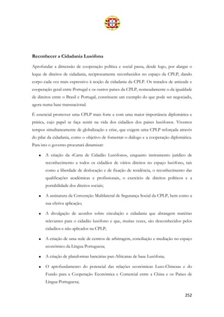 252
Reconhecer a Cidadania Lusófona
Aprofundar a dimensão de cooperação política e social passa, desde logo, por alargar o
leque de direitos de cidadania, reciprocamente reconhecidos no espaço da CPLP, dando
corpo cada vez mais expressivo à noção de cidadania da CPLP. Os tratados de amizade e
cooperação geral entre Portugal e os outros países da CPLP, nomeadamente o da igualdade
de direitos entre o Brasil e Portugal, constituem um exemplo do que pode ser negociado,
agora numa base transnacional.
É essencial promover uma CPLP mais forte e com uma maior importância diplomática e
prática, cujo papel se faça sentir na vida dos cidadãos dos países lusófonos. Vivemos
tempos simultaneamente de globalização e crise, que exigem uma CPLP reforçada através
do pilar da cidadania, como o objetivo de fomentar o diálogo e a cooperação diplomática.
Para isto o governo procurará dinamizar:
• A criação da «Carta de Cidadão Lusófono», enquanto instrumento jurídico de
reconhecimento a todos os cidadãos de vários direitos no espaço lusófono, tais
como a liberdade de deslocação e de fixação de residência, o reconhecimento das
qualificações académicas e profissionais, o exercício de direitos políticos e a
portabilidade dos direitos sociais;
• A assinatura da Convenção Multilateral de Segurança Social da CPLP, bem como a
sua efetiva aplicação;
• A divulgação de acordos sobre circulação e cidadania que abrangem matérias
relevantes para o cidadão lusófono e que, muitas vezes, são desconhecidos pelos
cidadãos e não aplicados na CPLP;
• A criação de uma rede de centros de arbitragem, conciliação e mediação no espaço
económico da Língua Portuguesa;
• A criação de plataformas bancárias pan-Africanas de base Lusófona;
• O aprofundamento do potencial das relações económicas Luso-Chinesas e do
Fundo para a Cooperação Económica e Comercial entre a China e os Países de
Língua Portuguesa;
 