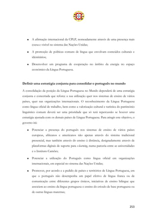 253
• A afirmação internacional da CPLP, nomeadamente através de uma presença mais
coesa e visível no sistema das Nações Unidas;
• A promoção de políticas comuns de língua que envolvam conteúdos culturais e
identitários;
• Desenvolver um programa de cooperação no âmbito da energia no espaço
económico da Língua Portuguesa.
Definir uma estratégia conjunta para consolidar o português no mundo
A consolidação da posição da Língua Portuguesa no Mundo dependerá de uma estratégia
conjunta e concertada que reforce a sua utilização quer nos sistemas de ensino de vários
países, quer nas organizações internacionais. O reconhecimento da Língua Portuguesa
como língua oficial de trabalho, bem como a valorização cultural e turística do património
linguístico comum deverá ser uma prioridade que só terá repercussão se houver uma
estratégia ajustada com os demais países de Língua Portuguesa. Para atingir este objetivo, o
governo irá:
• Potenciar a presença do português nos sistemas de ensino de vários países
europeus, africanos e americanos não apenas através do sistema tradicional
presencial, mas também através do ensino à distância, designadamente através de
plataformas digitais de suporte para e-learning, numa parceria entre as universidades
e o Instituto Camões;
• Potenciar a utilização do Português como língua oficial em organizações
internacionais, em especial no sistema das Nações Unidas;
• Promover, por acordo e a pedido de países e territórios de Língua Portuguesa, em
que o português não desempenha um papel efetivo de língua franca ou de
comunicação entre diferentes grupos étnicos, iniciativas de ensino bilingue que
associem ao ensino da língua portuguesa o ensino do crioulo de base portuguesa ou
de outras línguas maternas;
 