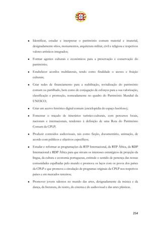 254
• Identificar, estudar e interpretar o património comum material e imaterial,
designadamente sítios, monumentos, arquitetura militar, civil e religiosa e respetivos
valores artísticos integrados;
• Formar agentes culturais e económicos para a preservação e conservação do
património;
• Estabelecer acordos multilaterais, tendo como finalidade o acesso e fruição
culturais;
• Criar redes de financiamento para a reabilitação, revitalização do património
comum ou partilhado, bem como de conjugação de esforços para a sua valorização,
classificação e promoção, nomeadamente no quadro do Património Mundial da
UNESCO;
• Criar um acervo histórico digital comum (enciclopédia do espaço lusófono);
• Fomentar o traçado de itinerários turístico-culturais, com percursos locais,
nacionais e internacionais, tendentes à definição de uma Rota do Património
Comum da CPLP;
• Produzir conteúdos audiovisuais, tais como ficção, documentário, animação, de
acordo com públicos e objetivos específicos;
• Estudar e reformar as programações da RTP Internacional, da RTP África, da RDP
Internacional e RDP África para que sirvam os interesses estratégicos de projeção da
língua, da cultura e economia portuguesas, estimule o sentido de pertença das nossas
comunidades espalhadas pelo mundo e promova os laços com os povos dos países
da CPLP e que promova a circulação de programas originais da CPLP nos respetivos
países e em mercados terceiros;
• Promover jovens talentos no mundo das artes, designadamente da música e da
dança, da literatura, do teatro, do cinema e do audiovisual e das artes plásticas.
 