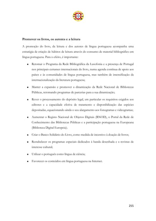 255
Promover os livros, os autores e a leitura
A promoção do livro, da leitura e dos autores de língua portuguesa acompanha uma
estratégia de criação de hábitos de leitura através do consumo de material bibliográfico em
língua portuguesa. Para o efeito, é importante:
• Retomar o Programa da Rede Bibliográfica da Lusofonia e a presença de Portugal
nos principais certames internacionais do livro, numa agenda contínua de apoio aos
países e às comunidades de língua portuguesa, mas também de intensificação da
internacionalização da literatura portuguesa;
• Manter a expansão e promover a dinamização da Rede Nacional de Bibliotecas
Públicas, retomando programas de parcerias para a sua dinamização;
• Rever o processamento do depósito legal, em particular os requisitos exigidos aos
editores e a capacidade efetiva de tratamento e disponibilização das espécies
depositadas, equacionando ainda o seu alargamento aos fonogramas e videogramas;
• Aumentar o Registo Nacional de Objetos Digitais (RNOD), o Portal da Rede de
Conhecimento das Bibliotecas Públicas e a participação portuguesa na Europeana
(Biblioteca Digital Europeia);
• Criar o Banco Solidário do Livro, como medida de incentivo à doação de livros;
• Restabelecer os programas especiais dedicados à banda desenhada e a revistas de
interesse cultural;
• Utilizar o português como língua de ciência;
• Favorecer os conteúdos em língua portuguesa na Internet.
 