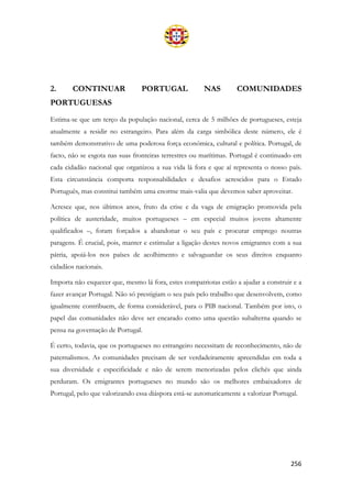 256
2. CONTINUAR PORTUGAL NAS COMUNIDADES
PORTUGUESAS
Estima-se que um terço da população nacional, cerca de 5 milhões de portugueses, esteja
atualmente a residir no estrangeiro. Para além da carga simbólica deste número, ele é
também demonstrativo de uma poderosa força económica, cultural e política. Portugal, de
facto, não se esgota nas suas fronteiras terrestres ou marítimas. Portugal é continuado em
cada cidadão nacional que organizou a sua vida lá fora e que aí representa o nosso país.
Esta circunstância comporta responsabilidades e desafios acrescidos para o Estado
Português, mas constitui também uma enorme mais-valia que devemos saber aproveitar.
Acresce que, nos últimos anos, fruto da crise e da vaga de emigração promovida pela
política de austeridade, muitos portugueses – em especial muitos jovens altamente
qualificados –, foram forçados a abandonar o seu país e procurar emprego noutras
paragens. É crucial, pois, manter e estimular a ligação destes novos emigrantes com a sua
pátria, apoiá-los nos países de acolhimento e salvaguardar os seus direitos enquanto
cidadãos nacionais.
Importa não esquecer que, mesmo lá fora, estes compatriotas estão a ajudar a construir e a
fazer avançar Portugal. Não só prestigiam o seu país pelo trabalho que desenvolvem, como
igualmente contribuem, de forma considerável, para o PIB nacional. Também por isto, o
papel das comunidades não deve ser encarado como uma questão subalterna quando se
pensa na governação de Portugal.
É certo, todavia, que os portugueses no estrangeiro necessitam de reconhecimento, não de
paternalismos. As comunidades precisam de ser verdadeiramente apreendidas em toda a
sua diversidade e especificidade e não de serem menorizadas pelos clichés que ainda
perduram. Os emigrantes portugueses no mundo são os melhores embaixadores de
Portugal, pelo que valorizando essa diáspora está-se automaticamente a valorizar Portugal.
 