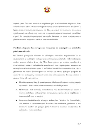 257
Importa, pois, fazer uma rutura com as políticas para as comunidades do passado. Para
concretizar esta rutura será necessário promover os recursos transnacionais, modernizar a
ligação entre as instituições portuguesas e a diáspora, investir no intercâmbio económico,
social, educativo e cultural, bem como, em permanência, vincar a importância e amplificar
o papel das comunidades portuguesas no mundo. São estes, em suma, os vetores que o
governo assumirá no que toca à relação com as comunidades.
Facilitar a ligação dos portugueses residentes no estrangeiro às entidades
públicas nacionais
Os cidadãos portugueses residentes no estrangeiro necessitam frequentemente de se
relacionar com as instituições portuguesas e as instituições dos Estados onde residem para
resolver assuntos relativos à sua vida. Além disso, o acesso aos serviços consulares é a
trave-mestra do contacto institucional e administrativo entre os portugueses residentes no
estrangeiro e as instituições nacionais. A ineficácia e inacessibilidade destes serviços coloca
gravemente em causa o exercício pleno da condição de cidadão português por parte de
quem vive no estrangeiro, provocando assim um enfraquecimento dos seus direitos e
deveres. Como tal, o governo irá:
• Identificar quais os tipos de serviços que os cidadãos residentes no estrangeiro mais
necessitam e prestá-los de uma forma simples, acessível e próxima;
• Modernizar a rede consular, nomeadamente pelo desenvolvimento do acesso a
serviços em linha ou ainda a serviços móveis, numa preocupação de simplificação e
de proximidade com os utentes;
• Criar um e-Balcão Consular, a integrar no Portal do Cidadão e das Comunidades,
que permitirá a desmaterialização de muitos atos consulares, garantindo o seu
acesso por cidadãos em qualquer parte do mundo e reduzindo a necessidade de
deslocação a postos consulares;
 