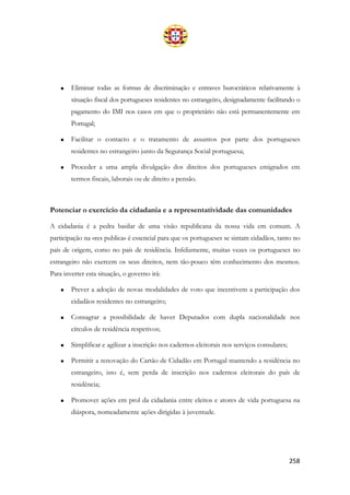 258
• Eliminar todas as formas de discriminação e entraves burocráticos relativamente à
situação fiscal dos portugueses residentes no estrangeiro, designadamente facilitando o
pagamento do IMI nos casos em que o proprietário não está permanentemente em
Portugal;
• Facilitar o contacto e o tratamento de assuntos por parte dos portugueses
residentes no estrangeiro junto da Segurança Social portuguesa;
• Proceder a uma ampla divulgação dos direitos dos portugueses emigrados em
termos fiscais, laborais ou de direito a pensão.
Potenciar o exercício da cidadania e a representatividade das comunidades
A cidadania é a pedra basilar de uma visão republicana da nossa vida em comum. A
participação na «res publica» é essencial para que os portugueses se sintam cidadãos, tanto no
país de origem, como no país de residência. Infelizmente, muitas vezes os portugueses no
estrangeiro não exercem os seus direitos, nem tão-pouco têm conhecimento dos mesmos.
Para inverter esta situação, o governo irá:
• Prever a adoção de novas modalidades de voto que incentivem a participação dos
cidadãos residentes no estrangeiro;
• Consagrar a possibilidade de haver Deputados com dupla nacionalidade nos
círculos de residência respetivos;
• Simplificar e agilizar a inscrição nos cadernos eleitorais nos serviços consulares;
• Permitir a renovação do Cartão de Cidadão em Portugal mantendo a residência no
estrangeiro, isto é, sem perda de inscrição nos cadernos eleitorais do país de
residência;
• Promover ações em prol da cidadania entre eleitos e atores de vida portuguesa na
diáspora, nomeadamente ações dirigidas à juventude.
 