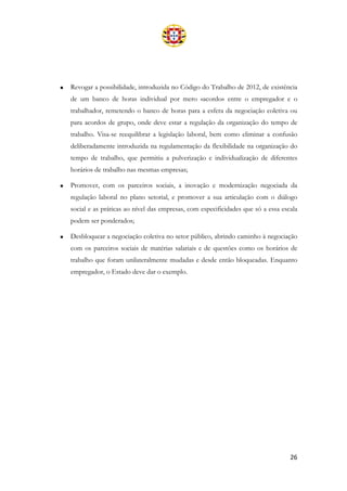 26
• Revogar a possibilidade, introduzida no Código do Trabalho de 2012, de existência
de um banco de horas individual por mero «acordo» entre o empregador e o
trabalhador, remetendo o banco de horas para a esfera da negociação coletiva ou
para acordos de grupo, onde deve estar a regulação da organização do tempo de
trabalho. Visa-se reequilibrar a legislação laboral, bem como eliminar a confusão
deliberadamente introduzida na regulamentação da flexibilidade na organização do
tempo de trabalho, que permitiu a pulverização e individualização de diferentes
horários de trabalho nas mesmas empresas;
• Promover, com os parceiros sociais, a inovação e modernização negociada da
regulação laboral no plano setorial, e promover a sua articulação com o diálogo
social e as práticas ao nível das empresas, com especificidades que só a essa escala
podem ser ponderados;
• Desbloquear a negociação coletiva no setor público, abrindo caminho à negociação
com os parceiros sociais de matérias salariais e de questões como os horários de
trabalho que foram unilateralmente mudadas e desde então bloqueadas. Enquanto
empregador, o Estado deve dar o exemplo.
 
