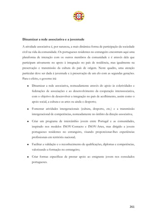261
Dinamizar a rede associativa e a juventude
A atividade associativa é, por natureza, a mais dinâmica forma de participação da sociedade
civil na vida da comunidade. Os portugueses residentes no estrangeiro encontram aqui uma
plataforma de interação com os outros membros da comunidade e é através dela que
participam ativamente no apoio à integração no país de residência, mas igualmente na
preservação e transmissão da cultura do país de origem. Neste quadro, uma atenção
particular deve ser dada à juventude e à preservação de um elo com as segundas gerações.
Para o efeito, o governo irá:
• Dinamizar a rede associativa, nomeadamente através do apoio às coletividades e
federações de associações e ao desenvolvimento da cooperação interassociativa,
com o objetivo de desenvolver a integração no país de acolhimento, assim como o
apoio social, a cultura e as artes ou ainda o desporto;
• Fomentar atividades intergeracionais (cultura, desporto, etc.) e a transmissão
intergeracional de competências, nomeadamente no âmbito da direção associativa;
• Criar um programa de intercâmbio jovem entre Portugal e as comunidades,
inspirado nos modelos INOV-Contacto e INOV-Artes, mas dirigido a jovens
portugueses residentes no estrangeiro, visando proporcionar-lhes experiências
profissionais em território nacional;
• Facilitar a validação e o reconhecimento de qualificações, diplomas e competências,
valorizando a formação no estrangeiro;
• Criar formas específicas de prestar apoio ao emigrante jovem nos consulados
portugueses.
 