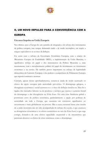 27
II. UM NOVO IMPULSO PARA A CONVERGÊNCIA COM A
EUROPA
Um novo Impulso na União Europeia
Nos últimos anos a Europa fez um caminho de integração e de reforço dos instrumentos
da política europeia, mas sempre demasiado tarde e de modo incompleto, em reação a
ataques especulativos ou ao risco da deflação.
Foi assim com o reforço da Governação Económica Europeia, com a criação do
Mecanismo Europeu de Estabilidade (MEE), a implementação da União Bancária, o
significativo reforço do papel e dos instrumentos da Política Monetária e, mais
recentemente, com o reconhecimento político do papel do investimento no crescimento
económico e na coesão. Há também passos importantes no reforço da legitimidade
democrática da Comissão Europeia e dos poderes e competência do Parlamento Europeu
que importa continuar e acentuar.
Contudo, apesar destes aprofundamentos, sentem-se ainda de modo acentuado os
efeitos da opção europeia pela austeridade pró-cíclica. O desemprego galopou, a
divergência económica e social acentuou-se e o risco da deflação instalou-se. Não foi a
rigidez dos mercados laborais ou de produtos e serviços que causou o aumento brutal
do desemprego e das divergências na Zona Euro. Foi uma crise financeira global e
posteriores erros de política económica, particularmente a opção por políticas de
austeridade em toda a Europa, que causaram um retrocesso significativo no
investimento e mais globalmente na procura. Mas a causa estrutural desta crise resulta
de a união monetária não ter sido acompanhada do reforço da coesão, o que acentuou
as divergências económicas e os efeitos assimétricos no seio da Zona Euro, o que urge
corrigir, dotando-a de uma efetiva capacidade orçamental e de mecanismos que
permitam absorver os efeitos de crises sistémicas, como o desemprego.
 
