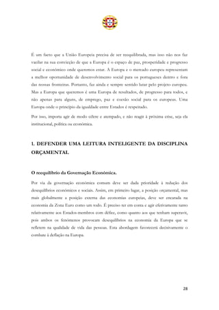 28
É um facto que a União Europeia precisa de ser reequilibrada, mas isso não nos faz
vacilar na sua convicção de que a Europa é o espaço de paz, prosperidade e progresso
social e económico onde queremos estar. A Europa e o mercado europeu representam
a melhor oportunidade de desenvolvimento social para os portugueses dentro e fora
das nossas fronteiras. Portanto, faz ainda e sempre sentido lutar pelo projeto europeu.
Mas a Europa que queremos é uma Europa de resultados, de progresso para todos, e
não apenas para alguns, de emprego, paz e coesão social para os europeus. Uma
Europa onde o princípio da igualdade entre Estados é respeitado.
Por isso, importa agir de modo célere e atempado, e não reagir à próxima crise, seja ela
institucional, política ou económica.
1. DEFENDER UMA LEITURA INTELIGENTE DA DISCIPLINA
ORÇAMENTAL
O reequilíbrio da Governação Económica.
Por via da governação económica comum deve ser dada prioridade à redução dos
desequilíbrios económicos e sociais. Assim, em primeiro lugar, a posição orçamental, mas
mais globalmente a posição externa das economias europeias, deve ser encarada na
economia da Zona Euro como um todo. É preciso ter em conta e agir efetivamente tanto
relativamente aos Estados-membros com défice, como quanto aos que tenham superavit,
pois ambos os fenómenos provocam desequilíbrios na economia da Europa que se
refletem na qualidade de vida das pessoas. Esta abordagem favorecerá decisivamente o
combate à deflação na Europa.
 