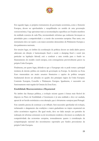 29
Em segundo lugar, os próprios instrumentos de governação económica, como o Semestre
Europeu, devem ser aprofundados e reequilibrados no sentido de uma governação
socioeconómica. Urge aproximar mais as recomendações específicas aos Estados-membros
da realidade concreta de cada Pais, recomendando reformas que realmente favoreçam as
prioridades para a competitividade e a coesão das economias europeias. Para tanto, este
instrumento deve ser sujeito a um maior escrutínio democrático do Parlamento Europeu e
dos parlamentos nacionais.
Em terceiro lugar, no âmbito da coordenação de políticas devem ser ainda dados passos
adicionais em direção à harmonização fiscal e social: o dumping fiscal e social (em
particular na legislação laboral) está a conduzir a uma corrida para o fundo no
financiamento do modelo social europeu, com consequências previsivelmente graves na
própria União Europeia.
Finalmente, em quarto lugar, defende-se que o Eurogrupo não se pode tornar a principal
instância de decisão política em matéria de governação na Europa. As decisões na Zona
Euro transcendem em muito assuntos financeiros e opções de política europeia
fundamental devem ser adotadas no quadro dos principais órgãos da União Europeia:
Comissão Europeia, Conselho e Parlamento Europeu. Igualmente, é necessário um
funcionamento mais regular da Cimeira da Zona Euro.
Estabilidade Macroeconómica e Orçamental
No âmbito das finanças públicas, a evolução recente quanto à leitura mais flexível do
disposto no Pacto de Estabilidade e Crescimento é já uma realidade e deve ser saudada,
apesar de ter havido resistências a essa alteração, que é obviamente vantajosa para Portugal.
Este caminho precisa de continuar a ser trilhado. Será necessário aprofundar tal evolução,
reclamando o alargamento das condições e maior gradualismo no trajeto orçamental em
ciclos económicos negativos. De igual modo, deve ser dada atenção aos períodos de
realização de reformas estruturais ou de investimento tendente a favorecer as condições de
competitividade das economias europeias, nomeadamente quanto à consideração da
comparticipação nacional dos investimentos suportados por fundos provenientes da
própria União Europeia.
 