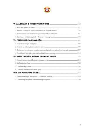 3
V. VALORIZAR O NOSSO TERRITÓRIO .............................................................................140
1. Mar: uma aposta no futuro.....................................................................................................................141
2. Afirmar o «interior» como centralidade no mercado ibérico .........................................................154
3. Promover a coesão territorial e a sustentabilidade ambiental ........................................................161
4. Valorizar a atividade agrícola e florestal e o espaço rural................................................................172
VI. PRIORIDADE À INOVAÇÃO...................................................................................................181
1. Liderar a transição energética.................................................................................................................183
2. Investir na cultura, democratizar o acesso..........................................................................................197
3. Reforçar o investimento em ciência e tecnologia, democratizando a inovação ........................207
4. Prioridade à inovação e internacionalização das empresas.............................................................213
VII. MAIS COESÃO, MENOS DESIGUALDADES ..........................................................224
1. Garantir a sustentabilidade da segurança social.................................................................................224
2. Melhor justiça fiscal..................................................................................................................................230
3. Combater a pobreza .................................................................................................................................234
4. Construir uma sociedade mais igual .....................................................................................................239
VIII. UM PORTUGAL GLOBAL.....................................................................................................246
1. Promover a língua portuguesa e a cidadania lusófona.....................................................................249
2. Continuar portugal nas comunidades portuguesas...........................................................................256
 