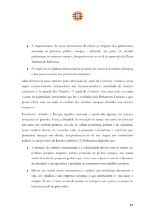 34
• A implementação de novos mecanismos de efetiva participação dos parlamentos
nacionais no processo político europeu - incluindo um poder de decisão
parlamentar no semestre europeu, designadamente ao nível da aprovação do Plano
Nacional de Reformas;
• A criação de um sistema institucional de prestação de contas da Comissão Europeia
e dos governos junto dos parlamentos nacionais.
Mais democracia passa também pela valorização do papel da Comissão Europeia como
órgão verdadeiramente independente dos Estados-membros, incumbida de funções
executivas e de guardiã dos Tratados. O papel da Comissão deve estar cada vez mais
assente na legitimidade democrática que lhe é conferida pelo Parlamento Europeu e que
possa refletir cada vez mais as escolhas dos cidadãos europeus efetuadas nas eleições
europeias.
Finalmente, defender a Europa, significa continuar e aprofundar algumas das maiores
conquistas no passado. Assim, a liberdade de circulação no espaço não pode ser colocada
em causa sob nenhum pretexto, seja ele de ordem económica, política e de segurança,
como também devem ser recusadas todas as propostas nacionalistas e xenófobas que
pretendem ameaçar este direito, independentemente da sua origem em movimentos
radicais ou em governos de Estados-membros. É fundamental defender que:
• A proteção dos direitos fundamentais e a solidariedade devem estar no centro das
políticas europeias enquanto valores essenciais do projeto europeu, não sendo
aceitável nenhuma proposta política que tenha como objetivo cercear a liberdade
de circulação e que questione a igualdade de tratamento entre cidadãos europeus;
• Devem ser criados novos instrumentos e medidas que beneficiam diretamente a
vida dos cidadãos e das empresas europeias e que aprofundem os seus laços e
relações. É esta a forma correta de mostrar as vantagens que o projeto europeu de
bem-estar pode ter para todos.
 