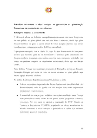35
Participar ativamente a nível europeu na governação da globalização
financeira e na promoção do investimento
Reforçar o papel da UE no Mundo
A UE tem de afirmar em definitivo a sua política externa comum e ser capaz de se tornar
um ator político no plano global com uma voz forte e respeitada, desde logo pelos
Estados-membros, os quais se devem abster de tomar posições dispersas que apenas
contribuem para enfraquecer a posição da UE no plano global.
O progresso conseguido com a criação do cargo de Alto Representante foi um ponto
positivo que necessita agora de ser reconhecido e respeitado pelas diplomacias dos
Estados-membros, traduzindo essa posição europeia num mecanismo articulado com
reflexo nas posições europeias em organizações internacionais, desde logo nas Nações
Unidas.
Neste âmbito, Portugal deve participar ativamente de Portugal na revisão do Conceito
Estratégico Europeu que tenha em conta os nossos interesses no plano global e que
reforce o papel do espaço lusófono.
No âmbito da afirmação da política externa da UE, defende-se ainda:
• A defesa intransigente da proteção dos direitos fundamentais, da solidariedade e do
desenvolvimento social no quadro das suas relações com outras organizações
internacionais e outros estados;
• A necessidade de uma proposta ambiciosa na relação transatlântica, onde Portugal
pode posicionar-se como centro de um grande espaço geopolítico e mercado
económico. Por isso, deve ser apoiada a negociação do TTIP (Tratado de
Comércio e Investimento UE/EUA), respeitando os valores constitutivos do
modelo económico e social europeu e garantindo-se a defesa dos interesses
nacionais no quadro da negociação;
 
