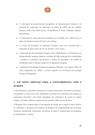 36
• A valorização do posicionamento geográfico, do relacionamento humano e do
potencial da cooperação na capacitação de países da CPLP que são também
parceiros ACP, como Cabo Verde, a Guiné-Bissau, S. Tomé e Príncipe, Angola e
Moçambique;
• A valorização de outras parcerias estratégicas, por exemplo com o Brasil, com os
países da América Central e do Sul e com a China;
• A revisão da Estratégia de Segurança Europeia como eixo essencial para a
adequação da ação externa da UE aos desafios e riscos atuais;
• A aprovação de uma «Estratégia Europeia contra a Radicalização e o Terrorismo» que
elenque desafios, ameaças, objetivos e métodos da União, para prevenir a radicalização
e combater o terrorismo, que promova o reforço da articulação e da partilha de
informações entre os Estados-membros e os organismos europeus;
• A aplicação da Estratégia Europeia de Segurança Marítima e do respetivo Plano de
Ação, adequando este último à revisão (quando esta acontecer) da Estratégia
Europeia de Segurança.
2. UM NOVO IMPULSO PARA A CONVERGÊNCIA COM A
EUROPA
A crise financeira e das dívidas soberanas fez ressaltar importantes assimetrias na Europa, e
em particular na Zona Euro. Esse desequilíbrio da Zona Euro determina uma redução do
crescimento potencial e uma brutal degradação dos indicadores de coesão no espaço
europeu. No limite, influencia negativamente a própria solidez da moeda única.
O Programa Novo Impulso para a Convergência na Europa, que a seguir se refere, destina-
se a identificar e ultrapassar um conjunto de bloqueios da competitividade das economias
europeias, introduzindo mecanismos inovadores de apoio e monitorização de programas
de reforma para os superar.
 