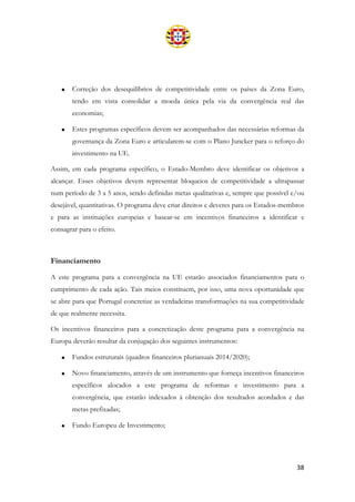 38
• Correção dos desequilíbrios de competitividade entre os países da Zona Euro,
tendo em vista consolidar a moeda única pela via da convergência real das
economias;
• Estes programas específicos devem ser acompanhados das necessárias reformas da
governança da Zona Euro e articularem-se com o Plano Juncker para o reforço do
investimento na UE.
Assim, em cada programa específico, o Estado-Membro deve identificar os objetivos a
alcançar. Esses objetivos devem representar bloqueios de competitividade a ultrapassar
num período de 3 a 5 anos, sendo definidas metas qualitativas e, sempre que possível e/ou
desejável, quantitativas. O programa deve criar direitos e deveres para os Estados-membros
e para as instituições europeias e basear-se em incentivos financeiros a identificar e
consagrar para o efeito.
Financiamento
A este programa para a convergência na UE estarão associados financiamentos para o
cumprimento de cada ação. Tais meios constituem, por isso, uma nova oportunidade que
se abre para que Portugal concretize as verdadeiras transformações na sua competitividade
de que realmente necessita.
Os incentivos financeiros para a concretização deste programa para a convergência na
Europa deverão resultar da conjugação dos seguintes instrumentos:
• Fundos estruturais (quadros financeiros plurianuais 2014/2020);
• Novo financiamento, através de um instrumento que forneça incentivos financeiros
específicos alocados a este programa de reformas e investimento para a
convergência, que estarão indexados à obtenção dos resultados acordados e das
metas prefixadas;
• Fundo Europeu de Investimento;
 