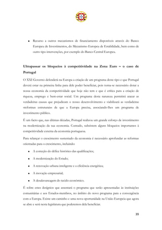 39
• Recurso a outros mecanismos de financiamento disponíveis através do Banco
Europeu de Investimentos, do Mecanismo Europeu de Estabilidade, bem como de
outro tipo intervenções, por exemplo do Banco Central Europeu.
Ultrapassar os bloqueios à competitividade na Zona Euro – o caso de
Portugal
O XXI Governo defenderá na Europa a criação de um programa deste tipo e que Portugal
deverá estar na primeira linha para dele poder beneficiar, pois torna-se necessário dotar a
nossa economia da competitividade que hoje não tem e que é crítica para a criação de
riqueza, emprego e bem-estar social. Um programa desta natureza permitirá atacar as
verdadeiras causas que prejudicam o nosso desenvolvimento e viabilizará as verdadeiras
«reformas estruturais» de que a Europa precisa, associando-lhes um programa de
investimento público.
É um facto que, nas últimas décadas, Portugal realizou um grande esforço de investimento
na modernização da sua economia. Contudo, subsistem alguns bloqueios importantes à
competitividade externa da economia portuguesa.
Para relançar o crescimento sustentado da economia é necessário aprofundar as reformas
orientadas para o crescimento, incluindo:
• A correção do défice histórico das qualificações;
• A modernização do Estado;
• A renovação urbana inteligente e a eficiência energética;
• A inovação empresarial;
• A desalavancagem do tecido económico.
É sobre estes desígnios que assentará o programa que serão apresentadas às instituições
comunitárias e aos Estados-membros, no âmbito do novo programa para a convergência
com a Europa. Existe um caminho e uma nova oportunidade na União Europeia que agora
se abre e será nesta legislatura que poderemos dela beneficiar.
 