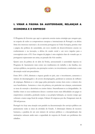4
I. VIRAR A PÁGINA DA AUSTERIDADE, RELANÇAR A
ECONOMIA E O EMPREGO
O Programa de Governo que aqui se apresenta assenta numa estratégia que assegura que,
no respeito de todos os compromissos europeus e internacionais de Portugal e na defesa
firme dos interesses nacionais e da economia portuguesa na União Europeia, permita virar
a página das políticas de austeridade, um novo modelo de desenvolvimento assente no
conhecimento e na inovação, a defesa do estado social e um novo impulso para a
convergência com a UE. Essa viragem de página é uma exigência clara da vontade que os
portugueses expressaram nas urnas, no passado dia 4 de outubro.
Quatro anos da política de «ir além da Troika, acrescentando à austeridade imposta no
Programa de Ajustamento mais cortes nos rendimentos do trabalho e das famílias, nos
serviços públicos, nas pensões, nas prestações sociais e no investimento, conduziram a uma
devastação social sem precedentes.
Entre 2011 e 2015, diminuiu a riqueza gerada no país, caiu o investimento, aumentou o
número de desempregados e de jovens desempregados, perderam-se centenas de milhares
de empregos. Reduziu-se o valor pago pelas prestações sociais, bem como o número dos
seus beneficiários. Aumentou o risco de pobreza, em particular nas crianças, aumentaram
as taxas de retenção e desistência no ensino básico. Intensificaram-se as desigualdades. As
famílias viram os seus rendimentos descer e sentiram muito mais dificuldades em pagar os
empréstimos contraídos, perdendo muitas a sua própria habitação, ao mesmo tempo que
sofreram a maior carga fiscal de sempre. Faliram 44 empresas por dia. Emigraram mais de
350 mil pessoas.
Portugal vive hoje uma situação sem paralelo na desestruturação dos serviços públicos em
praticamente todas as áreas da atividade do Estado. A diminuição drástica de recursos
humanos, a paralisia de um sem número de serviços públicos e a descapitalização das
instituições reduzem ainda mais a capacidade de resposta do Estado aos problemas dos
cidadãos.
 