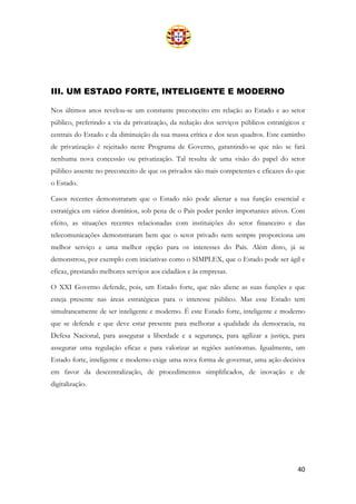 40
III. UM ESTADO FORTE, INTELIGENTE E MODERNO
Nos últimos anos revelou-se um constante preconceito em relação ao Estado e ao setor
público, preferindo a via da privatização, da redução dos serviços públicos estratégicos e
centrais do Estado e da diminuição da sua massa crítica e dos seus quadros. Este caminho
de privatização é rejeitado neste Programa de Governo, garantindo-se que não se fará
nenhuma nova concessão ou privatização. Tal resulta de uma visão do papel do setor
público assente no preconceito de que os privados são mais competentes e eficazes do que
o Estado.
Casos recentes demonstraram que o Estado não pode alienar a sua função essencial e
estratégica em vários domínios, sob pena de o País poder perder importantes ativos. Com
efeito, as situações recentes relacionadas com instituições do setor financeiro e das
telecomunicações demonstraram bem que o setor privado nem sempre proporciona um
melhor serviço e uma melhor opção para os interesses do País. Além disto, já se
demonstrou, por exemplo com iniciativas como o SIMPLEX, que o Estado pode ser ágil e
eficaz, prestando melhores serviços aos cidadãos e às empresas.
O XXI Governo defende, pois, um Estado forte, que não aliene as suas funções e que
esteja presente nas áreas estratégicas para o interesse público. Mas esse Estado tem
simultaneamente de ser inteligente e moderno. É este Estado forte, inteligente e moderno
que se defende e que deve estar presente para melhorar a qualidade da democracia, na
Defesa Nacional, para assegurar a liberdade e a segurança, para agilizar a justiça, para
assegurar uma regulação eficaz e para valorizar as regiões autónomas. Igualmente, um
Estado forte, inteligente e moderno exige uma nova forma de governar, uma ação decisiva
em favor da descentralização, de procedimentos simplificados, de inovação e de
digitalização.
 