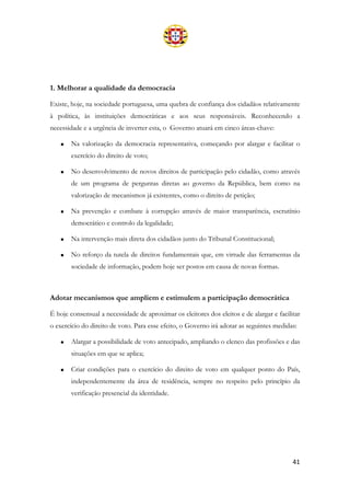 41
1. Melhorar a qualidade da democracia
Existe, hoje, na sociedade portuguesa, uma quebra de confiança dos cidadãos relativamente
à política, às instituições democráticas e aos seus responsáveis. Reconhecendo a
necessidade e a urgência de inverter esta, o Governo atuará em cinco áreas-chave:
• Na valorização da democracia representativa, começando por alargar e facilitar o
exercício do direito de voto;
• No desenvolvimento de novos direitos de participação pelo cidadão, como através
de um programa de perguntas diretas ao governo da República, bem como na
valorização de mecanismos já existentes, como o direito de petição;
• Na prevenção e combate à corrupção através de maior transparência, escrutínio
democrático e controlo da legalidade;
• Na intervenção mais direta dos cidadãos junto do Tribunal Constitucional;
• No reforço da tutela de direitos fundamentais que, em virtude das ferramentas da
sociedade de informação, podem hoje ser postos em causa de novas formas.
Adotar mecanismos que ampliem e estimulem a participação democrática
É hoje consensual a necessidade de aproximar os eleitores dos eleitos e de alargar e facilitar
o exercício do direito de voto. Para esse efeito, o Governo irá adotar as seguintes medidas:
• Alargar a possibilidade de voto antecipado, ampliando o elenco das profissões e das
situações em que se aplica;
• Criar condições para o exercício do direito de voto em qualquer ponto do País,
independentemente da área de residência, sempre no respeito pelo princípio da
verificação presencial da identidade.
 