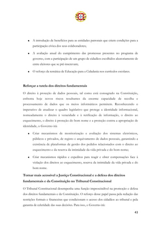 43
• A introdução de benefícios para as entidades patronais que criem condições para a
participação cívica dos seus colaboradores;
• A avaliação anual do cumprimento das promessas presentes no programa de
governo, com a participação de um grupo de cidadãos escolhidos aleatoriamente de
entre eleitores que se pré-inscrevam;
• O reforço da temática de Educação para a Cidadania nos currículos escolares.
Reforçar a tutela dos direitos fundamentais
O direito à proteção de dados pessoais, tal como está consagrado na Constituição,
enfrenta hoje novos riscos resultantes da enorme capacidade de recolha e
processamento de dados que os meios informáticos permitem. Reconhecendo o
imperativo de atualizar o quadro legislativo que protege a identidade informacional,
nomeadamente o direito à veracidade e à retificação de informação, o direito ao
esquecimento, o direito à proteção do bom nome e a proteção contra a apropriação de
identidade, o Governo irá:
• Criar mecanismos de monitorização e avaliação dos sistemas eletrónicos,
públicos e privados, de registo e arquivamento de dados pessoais, garantindo a
existência de plataformas de gestão dos pedidos relacionados com o direito ao
esquecimento e da reserva da intimidade da vida privada e do bom nome;
• Criar mecanismos rápidos e expeditos para reagir e obter compensações face à
violação dos direitos ao esquecimento, reserva da intimidade da vida privada e do
bom nome.
Tornar mais acessível a Justiça Constitucional e a defesa dos direitos
fundamentais e da Constituição no Tribunal Constitucional
O Tribunal Constitucional desempenha uma função imprescindível na promoção e defesa
dos direitos fundamentais e da Constituição. O reforço desse papel passa pela redução das
restrições formais e financeiras que condicionam o acesso dos cidadãos ao tribunal e pela
garantia de celeridade das suas decisões. Para isso, o Governo irá:
 