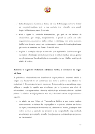 44
• Estabelecer prazos máximos de decisão em sede de fiscalização sucessiva abstrata
da constitucionalidade, pois a sua ausência tem originado uma grande
imprevisibilidade nos prazos de decisão;
• Criar a figura do Assistente Constitucional, que goze de um estatuto de
amicuscuriae, que integre, designadamente, o poder de juntar aos autos
requerimentos, documentos, dados oficiais e estatísticas, bem como pareceres
jurídicos ou técnicos, mesmo nos casos em que o processo de fiscalização abstrata,
preventiva ou sucessiva, não decorra de sua iniciativa;
• Regular as condições em que as entidades com legitimidade constitucional para
suscitarem a fiscalização abstracta sucessiva da constitucionalidade têm de apreciar
as solicitações que lhes são dirigidas por municípios ou por cidadãos ao abrigo do
direito de petição.
Aumentar a exigência e valorizar a atividade política e o exercício de cargos
públicos
A aparência da suscetibilidade dos detentores de cargos públicos a interesses alheios às
funções que desempenham tem contribuído para minar a confiança dos cidadãos nas
instituições. O Governo promoverá o incremento da transparência no exercício de cargos
públicos, a adoção de medidas que contribuam para o incremento dos níveis de
independência e de imparcialidade e também iniciativas que permitam valorizar a atividade
política e o exercício de cargos públicos. Para isso, o Governo defende designadamente o
seguinte:
• A adoção de um Código da Transparência Pública, a que estarão sujeitos,
nomeadamente, os titulares dos cargos políticos, os gestores públicos, os titulares
de órgãos, funcionários e trabalhadores da Administração Pública, que regule, entre
outros aspetos, a aceitação de presentes e de «hospitalidade» disponibilizada
gratuitamente por entidades privadas (convites para a participação em congressos
ou conferências);
 