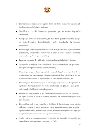 47
• Procurar que as alterações nos regimes fiscais são feitas apenas uma vez em cada
legislatura, de preferência no seu início;
• Simplificar a Lei do Orçamento, garantindo que só contém disposições
orçamentais;
• Revogar leis inúteis ou desnecessárias, fixando metas quantitativas para a redução
do stock legislativo, disponibilizando versões consolidadas da legislação
estruturante;
• Revitalizar processos de planeamento e calendarização da transposição de diretivas
comunitárias, assegurando a transposição a tempo e horas e evitando sucessivas
intervenções legislativas para esse efeito;
• Promover exercícios de codificação legislativa, eliminando legislação dispersa;
• Acompanhar o «ciclo de vida» da legislação e utilizar metodologias que permitam a
avaliação da adequação aos seus objetivos iniciais;
• Garantir que a aprovação da legislação é acompanhada pela aprovação de todos os
regulamentos que a concretizam e implementam, evitando a existência de leis não
regulamentadas ou que a lei seja distorcida na fase da sua regulamentação;
• Elaborar guias de orientação para as instituições responsáveis pela aplicação da
legislação e dos regulamentos, por forma a melhorar a sua aplicação e a assegurar o
mais elevado nível de uniformização possível;
• Divulgar informação sobre as leis publicadas, em linguagem clara, em português e
em inglês, acessível a todos os cidadãos, incluindo um sumário em suporte áudio
para invisuais;
• Disponibilizar todo o acervo legislativo do Diário da República, de forma gratuita,
na Internet; este serviço será completado com o acesso a ferramentas de pesquisa, a
legislação consolidada, a um tradutor jurídico, a um dicionário jurídico e a legislação
e regulamentação conexa com o ato legislativo em causa;
• Avaliar prévia e subsequentemente o impacto da legislação estruturante, em
especial daquela que comporte custos para as PME.
 