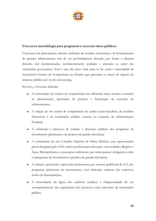 48
Uma nova metodologia para programar e executar obras públicas
O processo de planeamento, decisão, definição de modelos contratuais e de financiamento
de grandes infraestruturas tem de ser profundamente alterado, por forma a eliminar
decisões mal fundamentadas, insuficientemente avaliadas e alteradas ao sabor das
vicissitudes governativas. Esta é uma das áreas onde mais se faz sentir a necessidade de
reconstituir Centros de Competência no Estado, que previnam os riscos de captura do
interesse público por via do outsourcing.
Por isso, o Governo defende:
• A constituição de centros de competências nas diferentes áreas técnicas essenciais
ao planeamento, apreciação de projetos e fiscalização da execução de
infraestruturas;
• A criação de um centro de competências de análise custo-benefício, de modelos
financeiros e de contratação jurídica, comum ao conjunto da Administração
Estadual;
• A submissão a processo de audição e discussão públicas dos programas de
investimento plurianuais e de projetos de grande relevância;
• A constituição de um Conselho Superior de Obras Públicas com representação
plural designada pelo CES, ordens profissionais relevantes, universidades, Regiões e
Áreas Metropolitanas e associações ambientais que emita parecer obrigatório sobre
os programas de investimento e projetos de grande relevância;
• A sujeição, apreciação e aprovação parlamentar, por maioria qualificada de 2/3, dos
programas plurianuais de investimento, com indicação expressa das respetivas
fontes de financiamento;
• A reintrodução da figura dos auditores jurídicos e obrigatoriedade do seu
acompanhamento das negociações dos processos mais relevantes de contratação
pública;
 