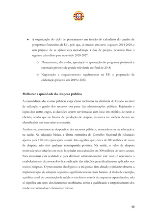 49
• A organização do ciclo de planeamento em função do calendário do quadro de
perspetivas financeiras da UE, pelo que, já estando em curso o quadro 2014-2020, e
sem prejuízo de se aplicar esta metodologia à fase de projeto, devemos fixar o
seguinte calendário para o período 2020-2027:
o Planeamento, discussão, apreciação e aprovação do programa plurianual e
eventuais projetos de grande relevância até final de 2018;
o Negociação e enquadramento regulamentar na UE e preparação da
elaboração projetos em 2019 e 2020.
Melhorar a qualidade da despesa pública
A consolidação das contas públicas exige claras melhorias na eficiência do Estado ao nível
da utilização e gestão dos recursos por parte das administrações públicas. Rejeitando a
lógica dos cortes cegos, as decisões devem ser tomadas com base em critérios de custo e
eficácia, sendo que os fatores de produção de despesa excessiva ou ineficaz devem ser
identificados nas suas raízes estruturais.
Atualmente, assistimos ao desperdício dos recursos públicos, nomeadamente na educação e
na saúde. Na educação básica, a última estimativa do Conselho Nacional de Educação
aponta para 150 mil reprovações anuais. Isto significa que, cerca de 600 milhões de euros
de despesa, não têm qualquer contrapartida positiva. Na saúde, o valor da despesa
motivada pelas infeções em meio hospitalar está calculado em 300 milhões de euros anuais.
Para contornar esta realidade e para diminuir substancialmente este custo é necessário o
estabelecimento de protocolos de erradicação das infeções generalizadamente aplicados nos
nossos hospitais. O preconceito ideológico e a má gestão têm afetado consideravelmente a
implementação de soluções orgânicas significativamente mais baratas. A título de exemplo,
a política atual de contratação de médicos tarefeiros através de empresas especializadas, não
só significa um custo absolutamente exorbitante, como a qualificação e empenhamento dos
médicos contratados é claramente menor.
 