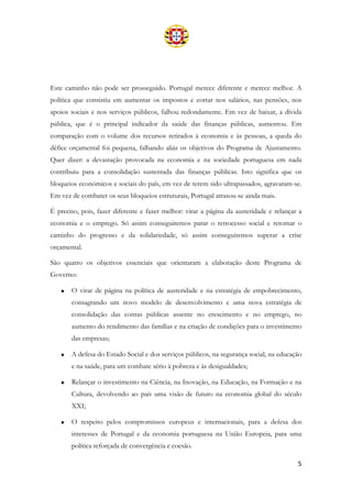 5
Este caminho não pode ser prosseguido. Portugal merece diferente e merece melhor. A
política que consistiu em aumentar os impostos e cortar nos salários, nas pensões, nos
apoios sociais e nos serviços públicos, falhou redondamente. Em vez de baixar, a dívida
pública, que é o principal indicador da saúde das finanças públicas, aumentou. Em
comparação com o volume dos recursos retirados à economia e às pessoas, a queda do
défice orçamental foi pequena, falhando aliás os objetivos do Programa de Ajustamento.
Quer dizer: a devastação provocada na economia e na sociedade portuguesa em nada
contribuiu para a consolidação sustentada das finanças públicas. Isto significa que os
bloqueios económicos e sociais do país, em vez de terem sido ultrapassados, agravaram-se.
Em vez de combater os seus bloqueios estruturais, Portugal atrasou-se ainda mais.
É preciso, pois, fazer diferente e fazer melhor: virar a página da austeridade e relançar a
economia e o emprego. Só assim conseguiremos parar o retrocesso social e retomar o
caminho do progresso e da solidariedade, só assim conseguiremos superar a crise
orçamental.
São quatro os objetivos essenciais que orientaram a elaboração deste Programa de
Governo:
• O virar de página na política de austeridade e na estratégia de empobrecimento,
consagrando um novo modelo de desenvolvimento e uma nova estratégia de
consolidação das contas públicas assente no crescimento e no emprego, no
aumento do rendimento das famílias e na criação de condições para o investimento
das empresas;
• A defesa do Estado Social e dos serviços públicos, na segurança social, na educação
e na saúde, para um combate sério à pobreza e às desigualdades;
• Relançar o investimento na Ciência, na Inovação, na Educação, na Formação e na
Cultura, devolvendo ao país uma visão de futuro na economia global do século
XXI;
• O respeito pelos compromissos europeus e internacionais, para a defesa dos
interesses de Portugal e da economia portuguesa na União Europeia, para uma
política reforçada de convergência e coesão.
 