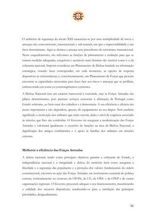 51
O ambiente de segurança do século XXI caracteriza-se por uma multiplicidade de riscos e
ameaças não convencionais, transnacionais e sub-estatais, em que a imprevisibilidade é um
fator determinante. Aqui se destaca a ameaça sem precedentes do terrorismo transnacional.
Neste enquadramento, são relevantes as funções de planeamento e avaliação para que se
tomem medidas adequadas, exequíveis e aceitáveis num domínio tão sensível como é o da
soberania nacional. Importa considerar um Planeamento de Defesa fundado na informação
estratégica, visando fazer corresponder, em cada momento, as opções de resposta
disponíveis às circunstâncias; e, concorrentemente, um Planeamento de Forças que procure
encontrar as capacidades necessárias para fazer face aos riscos e ameaças que se perfilam,
embora tendo em conta os constrangimentos existentes.
A Defesa Nacional tem um carácter transversal à sociedade, mas as Forças Armadas são
pilares determinantes, pois prestam serviços essenciais à afirmação de Portugal como
Estado soberano, ao bem-estar dos cidadãos e à democracia. A sua eficiência e eficácia são
muito importantes e não dependem, apenas, do equipamento ao seu dispor. Tem também
significado a motivação dos militares que nelas servem, dado o nível de exigência associado
às missões que lhes são conferidas. O Governo irá assegurar a modernização das Forças
Armadas e valorizará igualmente o exercício de funções na área da Defesa Nacional, a
dignificação dos antigos combatentes e o apoio às famílias dos militares em missões
externas.
Melhorar a eficiência das Forças Armadas
A defesa nacional, tendo como principais objetivos garantir a soberania do Estado, a
independência nacional e a integridade e defesa do território bem como assegurar a
liberdade e a segurança das populações e a proteção dos valores fundamentais da ordem
constitucional, encontra na ação das Forças Armadas um instrumento essencial de política
externa, nomeadamente no contexto da OTAN, da UE, da ONU e da CPLP e de outras
organizações regionais. O Governo procurará adequar o seu funcionamento, maximizando
a utilidade dos recursos disponíveis, canalizando-os para a satisfação das principais
prioridades, designadamente:
 