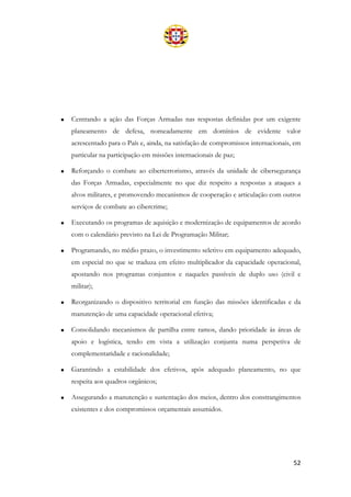 52
• Centrando a ação das Forças Armadas nas respostas definidas por um exigente
planeamento de defesa, nomeadamente em domínios de evidente valor
acrescentado para o País e, ainda, na satisfação de compromissos internacionais, em
particular na participação em missões internacionais de paz;
• Reforçando o combate ao ciberterrorismo, através da unidade de cibersegurança
das Forças Armadas, especialmente no que diz respeito a respostas a ataques a
alvos militares, e promovendo mecanismos de cooperação e articulação com outros
serviços de combate ao cibercrime;
• Executando os programas de aquisição e modernização de equipamentos de acordo
com o calendário previsto na Lei de Programação Militar;
• Programando, no médio prazo, o investimento seletivo em equipamento adequado,
em especial no que se traduza em efeito multiplicador da capacidade operacional,
apostando nos programas conjuntos e naqueles passíveis de duplo uso (civil e
militar);
• Reorganizando o dispositivo territorial em função das missões identificadas e da
manutenção de uma capacidade operacional efetiva;
• Consolidando mecanismos de partilha entre ramos, dando prioridade às áreas de
apoio e logística, tendo em vista a utilização conjunta numa perspetiva de
complementaridade e racionalidade;
• Garantindo a estabilidade dos efetivos, após adequado planeamento, no que
respeita aos quadros orgânicos;
• Assegurando a manutenção e sustentação dos meios, dentro dos constrangimentos
existentes e dos compromissos orçamentais assumidos.
 