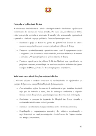 53
Estimular a Indústria de Defesa
A existência de uma indústria de Defesa é crucial para a efetiva autonomia e capacidade de
cumprimento das missões das Forças Armadas. Por outro lado, as indústrias de Defesa
estão, hoje em dia, associadas a tecnologias de elevado valor acrescentado, capacidade de
exportação e criação de emprego qualificado. Assim, o Governo procurará:
• Dinamizar o papel do Estado na gestão das participações públicas no setor e
enquanto agente facilitador da internacionalização da indústria de defesa;
• Promover a gestão dinâmica de capacidades, com a venda de equipamentos prestes
a atingirem o ciclo de utilização ou excedentários, com vista à obtenção de recursos
a utilizar na LPM e em programas de apoio à indústria de defesa;
• Promover a participação da indústria de Defesa Nacional para a participação em
programas conjuntos, com enfoque em nichos de excelência no âmbito da Agência
Europeia de Defesa, da OTAN e de outros programas cooperativos.
Valorizar o exercício de funções na área da Defesa
O Governo adotará as medidas necessárias ao reconhecimento da especificidade do
exercício de funções na área da Defesa Nacional, designadamente:
• Concretizando o regime do contrato de média duração para situações funcionais
cujo grau de formação e treino, tipo de habilitações académicas e exigências
técnicas tornem desejável uma garantia de prestação de serviço mais prolongada;
• Concluindo o processo de instalação do Hospital das Forças Armadas e
melhorando os cuidados de saúde aí prestados;
• Mantendo a assistência na doença aos militares como subsistema autónomo;
• Estabilizando o enquadramento estatutário dos militares, reconhecendo a
especificidade da sua condição, em especial a dos deficientes das Forças Armadas e
dos Antigos Combatentes;
 