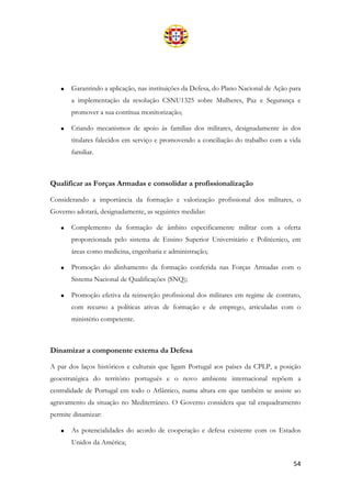 54
• Garantindo a aplicação, nas instituições da Defesa, do Plano Nacional de Ação para
a implementação da resolução CSNU1325 sobre Mulheres, Paz e Segurança e
promover a sua contínua monitorização;
• Criando mecanismos de apoio às famílias dos militares, designadamente às dos
titulares falecidos em serviço e promovendo a conciliação do trabalho com a vida
familiar.
Qualificar as Forças Armadas e consolidar a profissionalização
Considerando a importância da formação e valorização profissional dos militares, o
Governo adotará, designadamente, as seguintes medidas:
• Complemento da formação de âmbito especificamente militar com a oferta
proporcionada pelo sistema de Ensino Superior Universitário e Politécnico, em
áreas como medicina, engenharia e administração;
• Promoção do alinhamento da formação conferida nas Forças Armadas com o
Sistema Nacional de Qualificações (SNQ);
• Promoção efetiva da reinserção profissional dos militares em regime de contrato,
com recurso a políticas ativas de formação e de emprego, articuladas com o
ministério competente.
Dinamizar a componente externa da Defesa
A par dos laços históricos e culturais que ligam Portugal aos países da CPLP, a posição
geoestratégica do território português e o novo ambiente internacional repõem a
centralidade de Portugal em todo o Atlântico, numa altura em que também se assiste ao
agravamento da situação no Mediterrâneo. O Governo considera que tal enquadramento
permite dinamizar:
• As potencialidades do acordo de cooperação e defesa existente com os Estados
Unidos da América;
 