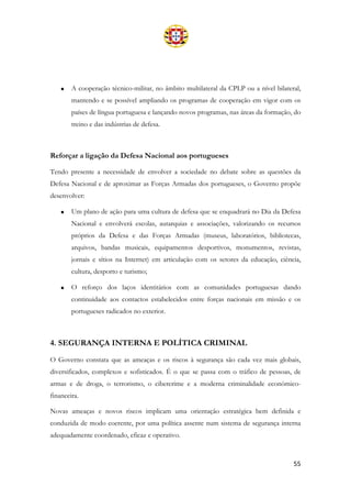 55
• A cooperação técnico-militar, no âmbito multilateral da CPLP ou a nível bilateral,
mantendo e se possível ampliando os programas de cooperação em vigor com os
países de língua portuguesa e lançando novos programas, nas áreas da formação, do
treino e das indústrias de defesa.
Reforçar a ligação da Defesa Nacional aos portugueses
Tendo presente a necessidade de envolver a sociedade no debate sobre as questões da
Defesa Nacional e de aproximar as Forças Armadas dos portugueses, o Governo propõe
desenvolver:
• Um plano de ação para uma cultura de defesa que se enquadrará no Dia da Defesa
Nacional e envolverá escolas, autarquias e associações, valorizando os recursos
próprios da Defesa e das Forças Armadas (museus, laboratórios, bibliotecas,
arquivos, bandas musicais, equipamentos desportivos, monumentos, revistas,
jornais e sítios na Internet) em articulação com os setores da educação, ciência,
cultura, desporto e turismo;
• O reforço dos laços identitários com as comunidades portuguesas dando
continuidade aos contactos estabelecidos entre forças nacionais em missão e os
portugueses radicados no exterior.
4. SEGURANÇA INTERNA E POLÍTICA CRIMINAL
O Governo constata que as ameaças e os riscos à segurança são cada vez mais globais,
diversificados, complexos e sofisticados. É o que se passa com o tráfico de pessoas, de
armas e de droga, o terrorismo, o cibercrime e a moderna criminalidade económico-
financeira.
Novas ameaças e novos riscos implicam uma orientação estratégica bem definida e
conduzida de modo coerente, por uma política assente num sistema de segurança interna
adequadamente coordenado, eficaz e operativo.
 