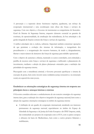 56
A prevenção e a repressão destes fenómenos impõem, igualmente, um reforço da
cooperação internacional e uma coordenação mais eficaz das forças e serviços de
segurança. Com este objetivo, o Governo irá incrementar as competências do Secretário-
Geral do Sistema de Segurança Interna, enquanto elemento essencial na garantia da
coerência, da operacionalidade, da erradicação das redundâncias, da boa articulação e da
gestão integrada de funções comuns das forças e serviços de segurança.
A melhor articulação não é, todavia, suficiente. Importará também concretizar operações
de que permitam a evolução dos sistemas de informação, a reengenharia dos
procedimentos e a reorganização dos recursos humanos, de modo a, designadamente,
libertar o maior número de elementos das forças de segurança para trabalho operacional.
Com o objetivo de aumentar a eficácia, mantendo os custos controlados, será estimulada a
partilha de recursos entre forças e serviços de segurança e melhorado o planeamento do
investimento, mediante a adoção de planos plurianuais orientados para a satisfação das
prioridades de segurança interna.
Preocupado com a reincidência criminal, o Governo procurará aperfeiçoar o sistema de
execução de penas, bem como investir numa verdadeira justiça restaurativa e na reinserção
social, em especial dos mais jovens.
Estabelecer as orientações estratégicas de segurança interna em resposta aos
principais riscos e ameaças internas e externas
O Governo considera relevante o estabelecimento de um conceito estratégico de segurança
interna claro, para a realização dos objetivos integrados da segurança nacional, bem como a
adoção das seguintes orientações estratégicas no âmbito da segurança interna:
• A definição de um quadro de cooperação internacional, atendendo aos interesses
permanentes da segurança nacional, especialmente no âmbito do Espaço de
Liberdade de Segurança e de Justiça da União Europeia e da CPLP. Importa, ainda,
dar continuidade aos projetos de cooperação com os EUA, com os países europeus
e africanos da bacia do Mediterrâneo, bem como a outros projetos bilaterais e
multilaterais;
 